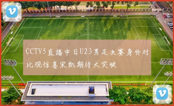 CCTV5直播中日U23男足决赛身价对比现惊喜宋凯期待大突破